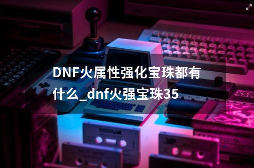 DNF火属性强化宝珠都有什么?_dnf火强宝珠35-第1张-游戏资讯-龙启网络