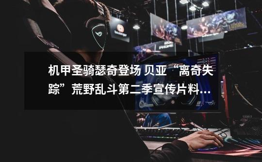 机甲圣骑瑟奇登场 贝亚“离奇失踪”荒野乱斗第二季宣传片料很多-第1张-游戏资讯-龙启网络