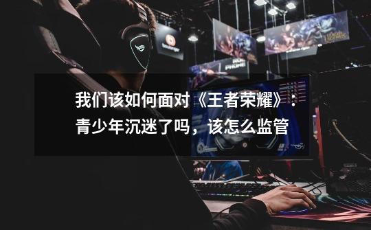 我们该如何面对《王者荣耀》:青少年沉迷了吗,该怎么监管-第1张-游戏资讯-龙启网络