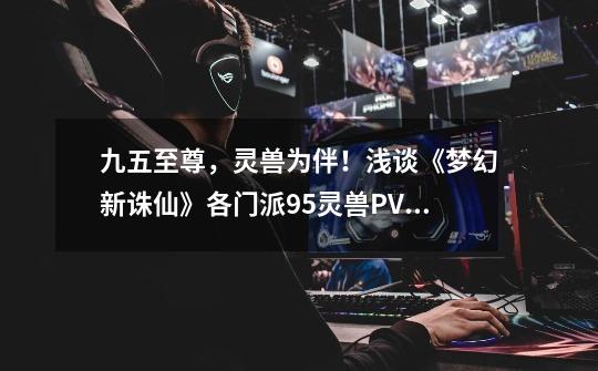 九五至尊,灵兽为伴!浅谈《梦幻新诛仙》各门派95灵兽PVP选择-第1张-游戏资讯-龙启网络