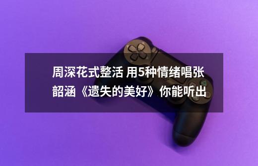 周深花式整活 用5种情绪唱张韶涵《遗失的美好》你能听出...-第1张-游戏资讯-龙启网络