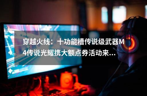 穿越火线:十功能槽传说级武器M4传说光耀携大额点券活动来袭-第1张-游戏资讯-龙启网络