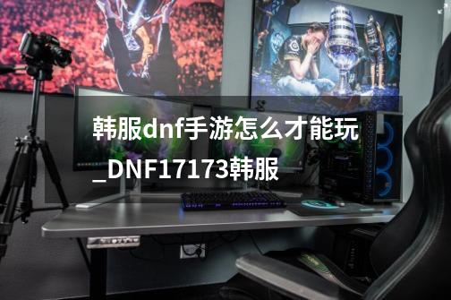 韩服dnf手游怎么才能玩_DNF17173韩服-第1张-游戏资讯-龙启网络