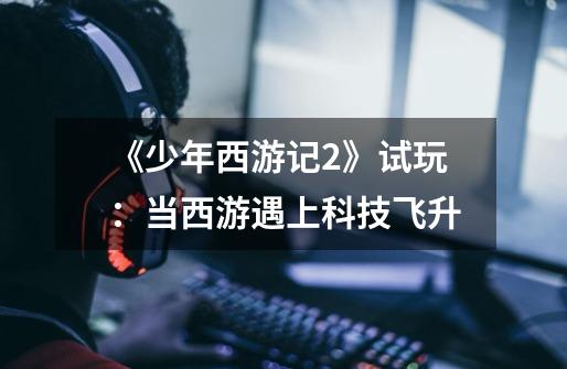 《少年西游记2》试玩:当西游遇上科技飞升-第1张-游戏资讯-龙启网络
