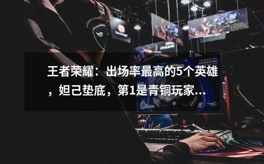 王者荣耀：出场率最高的5个英雄，妲己垫底，第1是青铜玩家最爱-第1张-游戏资讯-龙启网络