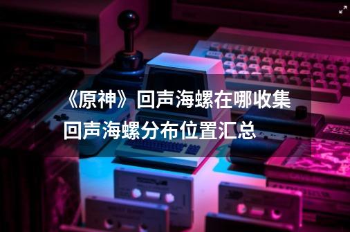 《原神》回声海螺在哪收集 回声海螺分布位置汇总-第1张-游戏资讯-龙启网络