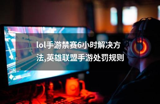 lol手游禁赛6小时解决方法,英雄联盟手游处罚规则-第1张-游戏资讯-龙启网络
