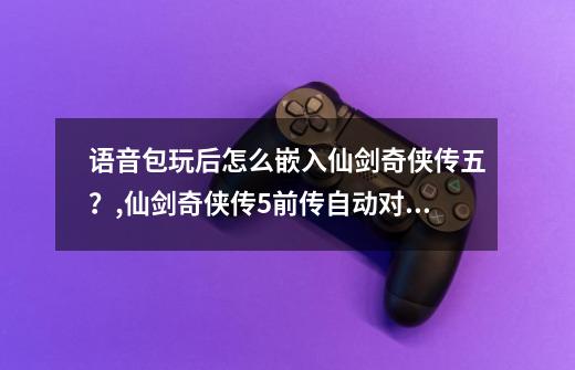 语音包玩后怎么嵌入仙剑奇侠传五?,仙剑奇侠传5前传自动对话-第1张-游戏资讯-龙启网络