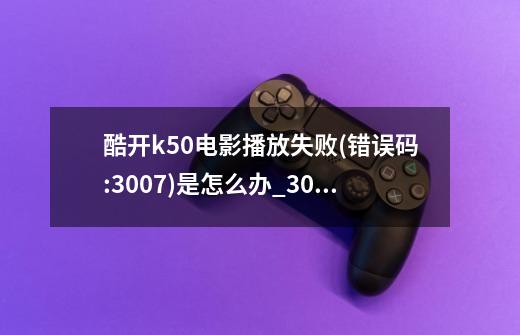 酷开k50电影播放失败(错误码:3007)是怎么办?_3007错误代码怎么解决-第1张-游戏资讯-龙启网络