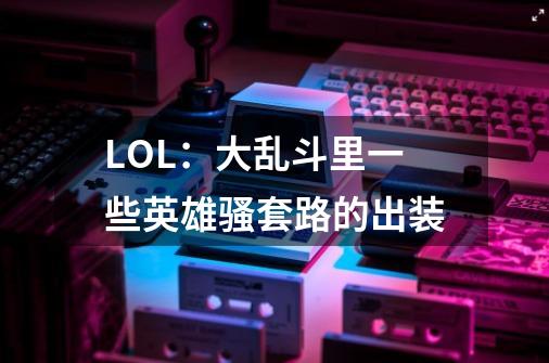 LOL:大乱斗里一些英雄骚套路的出装-第1张-游戏资讯-龙启网络