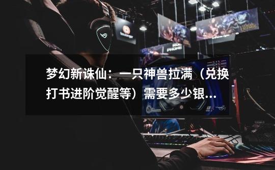 梦幻新诛仙:一只神兽拉满(兑换打书进阶觉醒等)需要多少银子?-第1张-游戏资讯-龙启网络