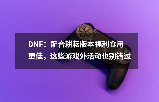 DNF:配合耕耘版本福利食用更佳,这些游戏外活动也别错过-第1张-游戏资讯-龙启网络