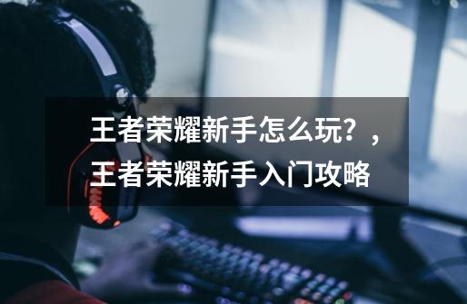 王者荣耀新手怎么玩?,王者荣耀新手入门攻略-第1张-游戏资讯-龙启网络