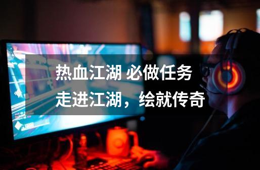 热血江湖 必做任务 走进江湖,绘就传奇-第1张-游戏资讯-龙启网络