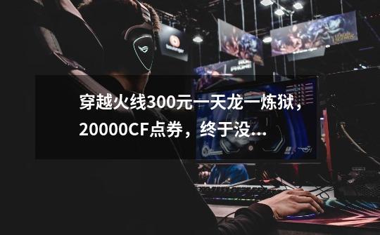 穿越火线300元一天龙一炼狱,20000CF点券,终于没再被坑!-第1张-游戏资讯-龙启网络