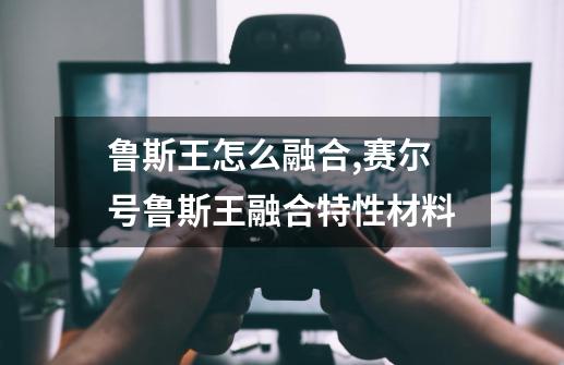 鲁斯王怎么融合,赛尔号鲁斯王融合特性材料-第1张-游戏资讯-龙启网络