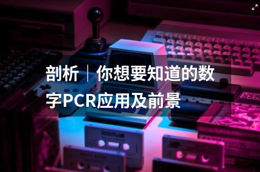 剖析|你想要知道的数字PCR应用及前景-第1张-游戏资讯-龙启网络