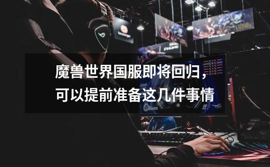 魔兽世界国服即将回归，可以提前准备这几件事情-第1张-游戏资讯-龙启网络
