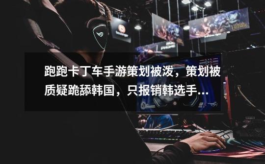 跑跑卡丁车手游策划被泼,策划被质疑跪舔韩国,只报销韩选手费用-第1张-游戏资讯-龙启网络