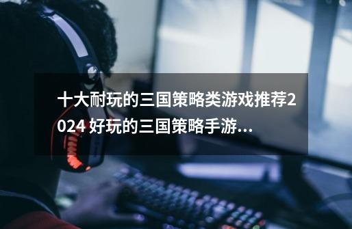 十大耐玩的三国策略类游戏推荐2024 好玩的三国策略手游排名-第1张-游戏资讯-龙启网络