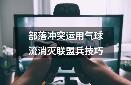 部落冲突运用气球流消灭联盟兵技巧-第1张-游戏资讯-龙启网络