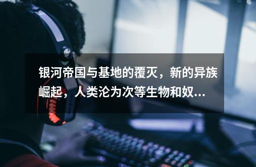 银河帝国与基地的覆灭，新的异族崛起，人类沦为次等生物和奴隶-第1张-游戏资讯-龙启网络