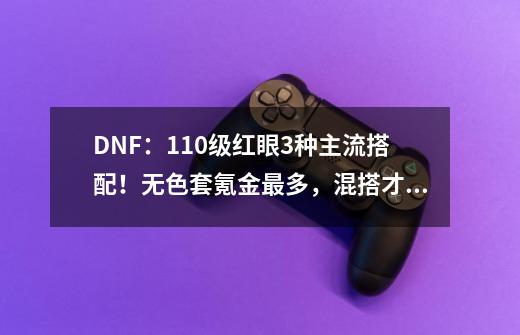 DNF:110级红眼3种主流搭配!无色套氪金最多,混搭才是毕业答案-第1张-游戏资讯-龙启网络