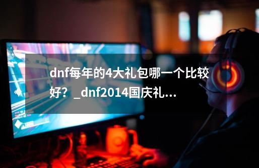 dnf每年的4大礼包哪一个比较好？_dnf2014国庆礼包有宠物吗-第1张-游戏资讯-龙启网络