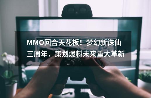 MMO回合天花板!梦幻新诛仙三周年,策划爆料未来重大革新-第1张-游戏资讯-龙启网络