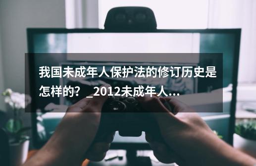 我国未成年人保护法的修订历史是怎样的?_2012未成年人保护法第二次修正-第1张-游戏资讯-龙启网络