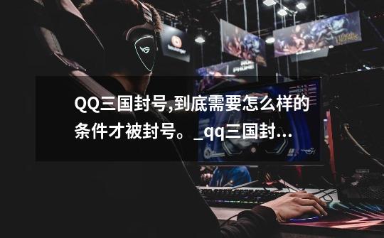 QQ三国封号,到底需要怎么样的条件才被封号。_qq三国封号解封要多久-第1张-游戏资讯-龙启网络