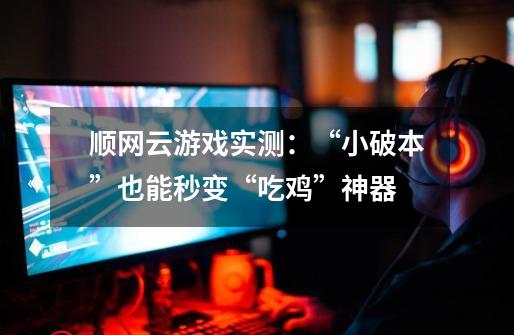 顺网云游戏实测:“小破本”也能秒变“吃鸡”神器-第1张-游戏资讯-龙启网络