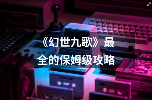 《幻世九歌》最全的保姆级攻略-第1张-游戏资讯-龙启网络