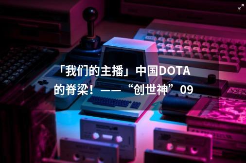 「我们的主播」中国DOTA的脊梁!——“创世神”09-第1张-游戏资讯-龙启网络