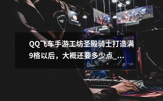 QQ飞车手游工坊圣殿骑士打造满9格以后,大概还要多少点_才能打造到10格_飞车工坊打造技巧-第1张-游戏资讯-龙启网络