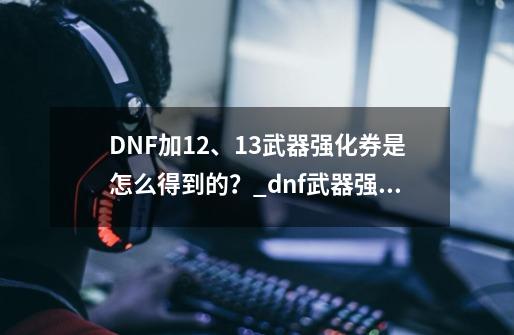 DNF加12、13武器强化券是怎么得到的?_dnf武器强化在哪弄-第1张-游戏资讯-龙启网络