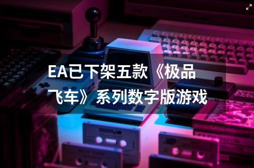 EA已下架五款《极品飞车》系列数字版游戏-第1张-游戏资讯-龙启网络