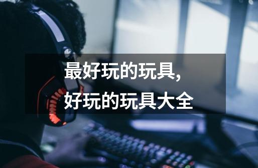 最好玩的玩具,好玩的玩具大全-第1张-游戏资讯-龙启网络