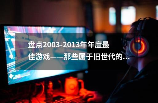 盘点2003-2013年年度最佳游戏——那些属于旧世代的传奇-第1张-游戏资讯-龙启网络