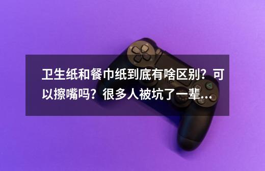 卫生纸和餐巾纸到底有啥区别?可以擦嘴吗?很多人被坑了一辈子-第1张-游戏资讯-龙启网络