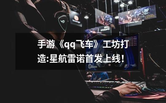 手游《qq飞车》工坊打造:星航雷诺首发上线!-第1张-游戏资讯-龙启网络