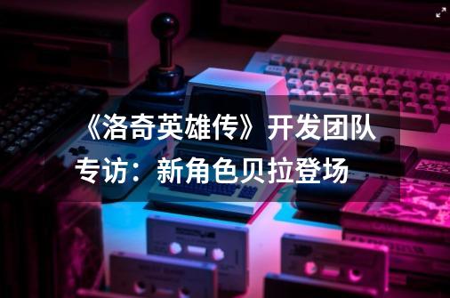 《洛奇英雄传》开发团队专访：新角色贝拉登场-第1张-游戏资讯-龙启网络