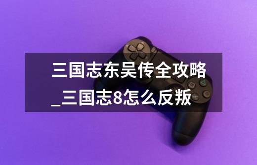 三国志东吴传全攻略_三国志8怎么反叛-第1张-游戏资讯-龙启网络