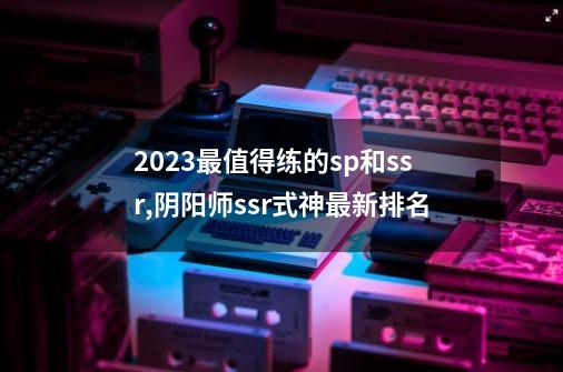 2023最值得练的sp和ssr,阴阳师ssr式神最新排名-第1张-游戏资讯-龙启网络