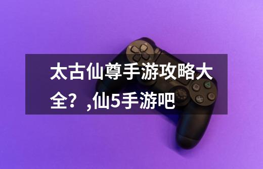 太古仙尊手游攻略大全?,仙5手游吧-第1张-游戏资讯-龙启网络