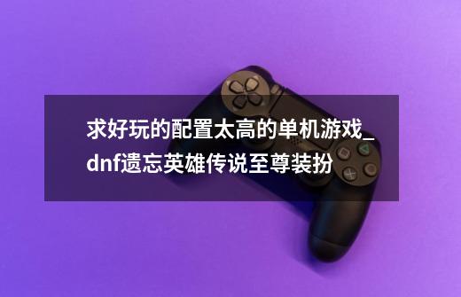 求好玩的配置太高的单机游戏_dnf遗忘英雄传说至尊装扮-第1张-游戏资讯-龙启网络
