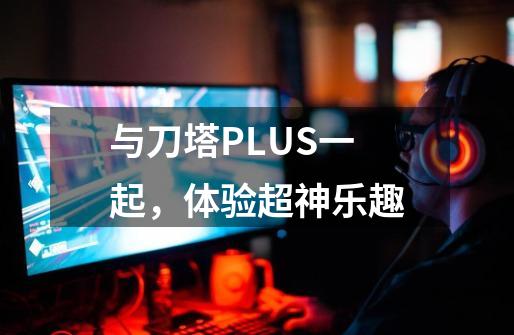 与刀塔PLUS一起,体验超神乐趣-第1张-游戏资讯-龙启网络