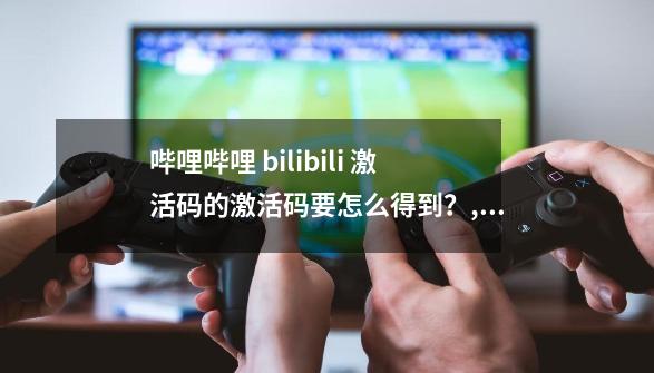 哔哩哔哩 bilibili 激活码的激活码要怎么得到?,哔哩哔哩激活码领取2023-第1张-游戏资讯-龙启网络