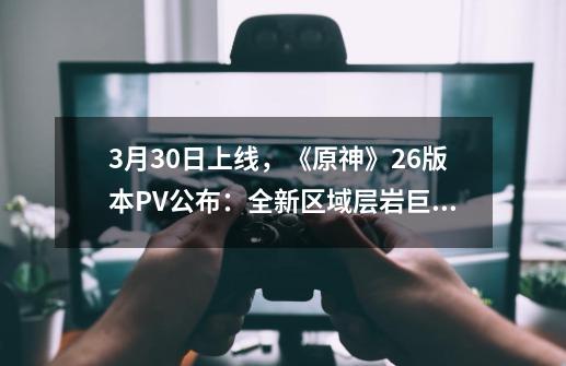 3月30日上线,《原神》2.6版本PV公布:全新区域层岩巨渊将开放-第1张-游戏资讯-龙启网络