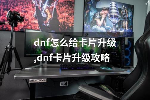 dnf怎么给卡片升级,dnf卡片升级攻略-第1张-游戏资讯-龙启网络